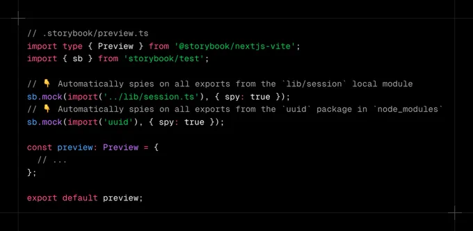Code snippet containing:

// .storybook/preview.ts

import type { Preview } from '@storybook/nextjs-vite';
import { sb } from 'storybook/test';

// 👇 Automatically spies on all exports from the `lib/session` local module
sb.mock(import('../lib/session.ts'), { spy: true });
// 👇 Automatically spies on all exports from the `uuid` package in `node_modules`
sb.mock(import('uuid'), { spy: true });

const preview: Preview = {
  // ...
};

export default preview;