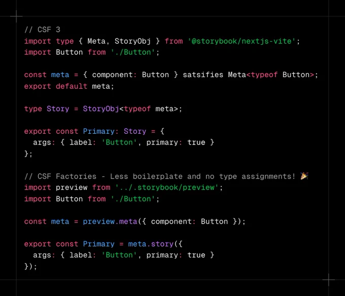 Code snippet containing:

// CSF 3
import type { Meta, StoryObj } from '@storybook/nextjs-vite';
import Button from './Button';

const meta = { component: Button } satsifies Meta<typeof Button>;
export default meta;

type Story = StoryObj<typeof meta>;

export const Primary: Story = {
  args: { label: 'Button', primary: true }
};

// CSF Factories - Less boilerplate and no type assignments! 🎉
import preview from '../.storybook/preview';
import Button from './Button';

const meta = preview.meta({ component: Button });

export const Primary = meta.story({
  args: { label: 'Button', primary: true }
});