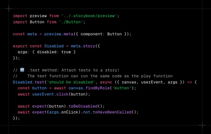 Code snippet containing:

import preview from '../.storybook/preview';
import Button from './Button';

const meta = preview.meta({ component: Button });

export const Disabled = meta.story({
  args: { disabled: true }
});

// 🆕 .test method: Attach tests to a story!
//    The test function can run the same code as the play function
Disabled.test('should be disabled', async ({ canvas, userEvent, args }) => {
const button = await canvas.findByRole('button');
  await userEvent.click(button);

  await expect(button).toBeDisabled();
  await expect(args.onClick).not.toHaveBeenCalled();
});
