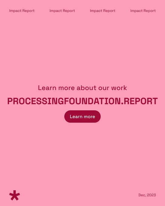 A salmon pink graphic with the text ‘Learn more about our work processingfoundation.report’ in the middle with a button that says, ‘Learn more’. There is a header ‘Impact Report’ at the top and footer ‘Dec, 2023’ at the bottom right along with the p5.js logo in dark red on the bottom left. 
