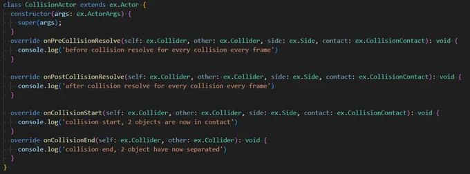 Code snippet showing the new collision lifecycle methods

class CollisionActor extends ex.Actor {
  constructor(args: ex.ActorArgs) {
    super(args);
  }
  override onPreCollisionResolve(self: ex.Collider, other: ex.Collider, side: ex.Side, contact: ex.CollisionContact): void {
    console.log('before collision resolve for every collision every frame')
  }

  override onPostCollisionResolve(self: ex.Collider, other: ex.Collider, side: ex.Side, contact: ex.CollisionContact): void {
    console.log('after collision resolve for every collision every frame')
  }

  override onCollisionStart(self: ex.Collider, other: ex.Collider, side: ex.Side, contact: ex.CollisionContact): void {
    console.log('collision start, 2 objects are now in contact')
  }
  override onCollisionEnd(self: ex.Collider, other: ex.Collider): void {
    console.log('collision end, 2 object have now separated')
  }
}