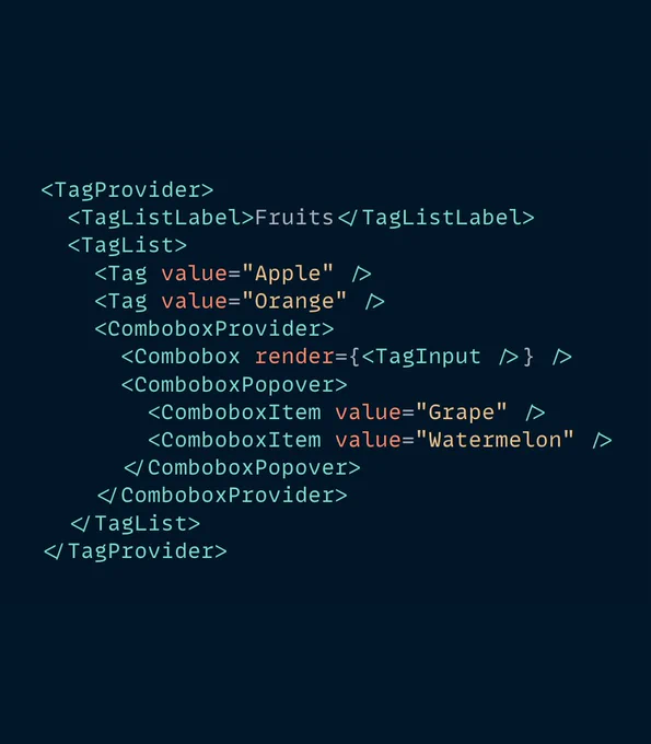 The following JSX code:

<TagProvider>
  <TagListLabel>Fruits</TagListLabel>
  <TagList>
    <Tag value="Apple" />
    <Tag value="Orange" />
    <ComboboxProvider>
      <Combobox render={<TagInput />} />
      <ComboboxPopover>
        <ComboboxItem value="Grape" />
        <ComboboxItem value="Watermelon" />
      </ComboboxPopover>
    </ComboboxProvider>
  </TagList>
</TagProvider>