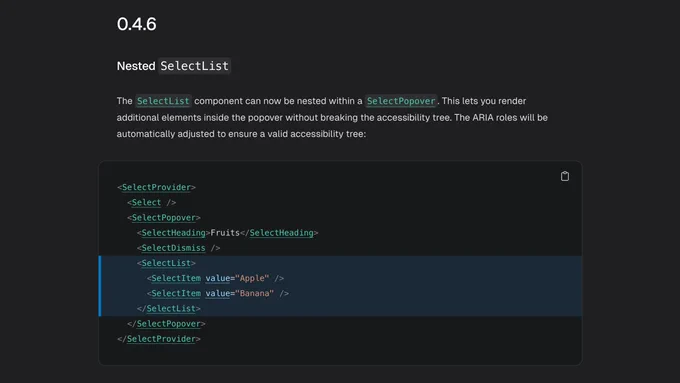 Screenshot of a changelog section with the following content:

0.4.6

Nested SelectList

The SelectList component can now be nested within a SelectPopover. This lets you render additional elements inside the popover without breaking the accessibility tree. The ARIA roles will be automatically adjusted to ensure a valid accessibility tree:

<SelectProvider>
  <Select />
  <SelectPopover>
    <SelectHeading>Fruits</SelectHeading>
    <SelectDismiss />
    <SelectList>
      <SelectItem value="Apple" />
      <SelectItem value="Banana" />
    </SelectList>
  </SelectPopover>
</SelectProvider>