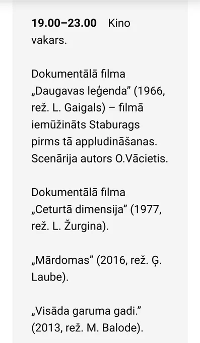 19.00–23.00    Kino vakars.

Dokumentālā filma „Daugavas leģenda” (1966, rež. L. Gaigals) – filmā iemūžināts Staburags pirms tā appludināšanas. Scenārija autors O.Vācietis.

Dokumentālā filma „Ceturtā dimensija” (1977, rež. L. Žurgina).

„Mārdomas” (2016, rež. Ģ. Laube).

„Visāda garuma gadi.” (2013, rež. M. Balode).