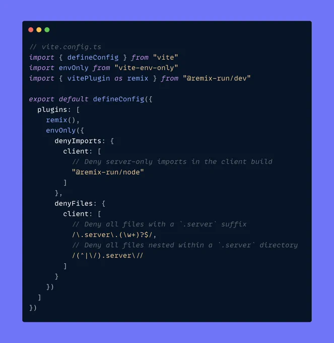 // vite.config.ts
import { defineConfig } from "vite"
import envOnly from "vite-env-only"
import { vitePlugin as remix } from "@remix-run/dev"

export default defineConfig({
  plugins: [
    remix(),
    envOnly({
      denyImports: {
        client: [
          // Deny server-only imports in the client build
          "@remix-run/node"
        ]
      },
      denyFiles: {
        client: [
          // Deny all files with a `.server` suffix
          /\.server\.(\w+)?$/,
          // Deny all files nested within a `.server` directory
          /(^|\/).server\//
        ]
      }
    })
  ]
})