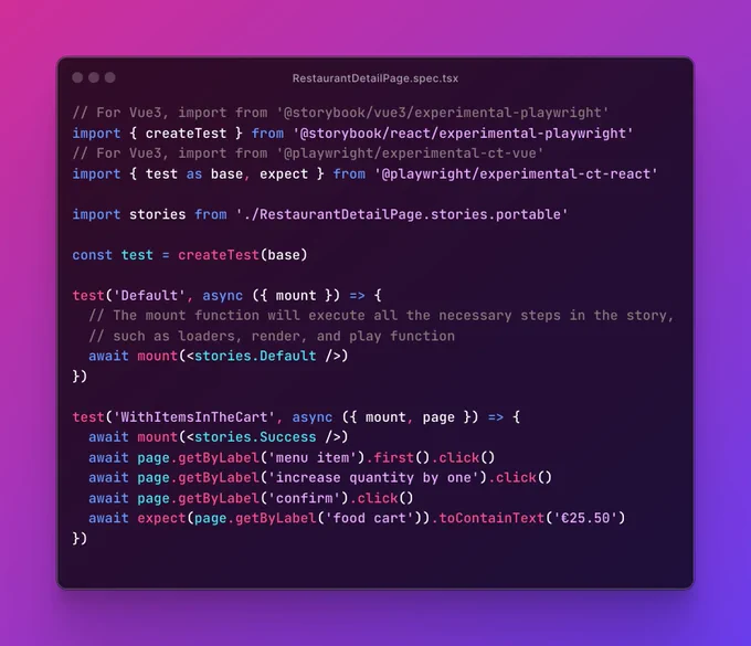 Source code for file, RestaurantDetailPage.spec.tsx:

// For Vue3, import from '@storybook/vue3/experimental-playwright'
import { createTest } from '@storybook/react/experimental-playwright'
// For Vue3, import from '@playwright/experimental-ct-vue'
import { test as base, expect } from '@playwright/experimental-ct-react'

import stories from './RestaurantDetailPage.stories.portable'

const test = createTest(base)

test('Default', async ({ mount }) => {
  // The mount function will execute all the necessary steps in the story,
  // such as loaders, render, and play function
  await mount(<stories.Default />)
})

test('WithItemsInTheCart', async ({ mount, page }) => {
  await mount(<stories.Success />)
  await page.getByLabel('menu item').first().click()
  await page.getByLabel('increase quantity by one').click()
  await page.getByLabel('confirm').click()
  await expect(page.getByLabel('food cart')).toContainText('€25.50')
})