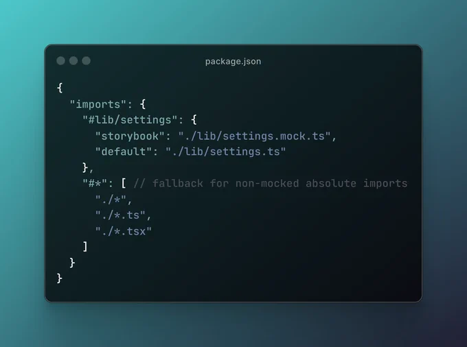 A portion of the package.json file, containing the code:

{
  "imports": {
    "#lib/settings": {
      "storybook": "./lib/settings.mock.ts",
      "default": "./lib/settings.ts"
    },
    "#*": [ // fallback for non-mocked absolute imports
      "./*",
      "./*.ts",
      "./*.tsx"
    ]
  }
}