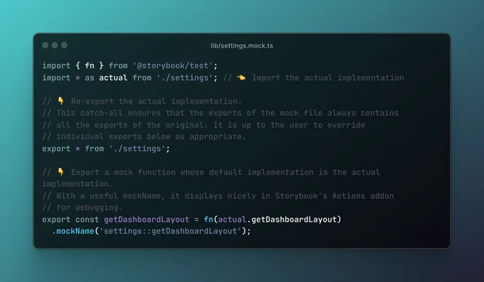A file named settings.mock.ts, containing the code:

import { fn } from '@storybook/test';
import * as actual from './settings'; // 👈 Import the actual implementation

// 👇 Re-export the actual implementation.
// This catch-all ensures that the exports of the mock file always contains
// all the exports of the original. It is up to the user to override
// individual exports below as appropriate.
export * from './settings';

// 👇 Export a mock function whose default implementation is the actual implementation.
// With a useful mockName, it displays nicely in Storybook's Actions addon
// for debugging.
export const getDashboardLayout = fn(actual.getDashboardLayout)
  .mockName('settings::getDashboardLayout');