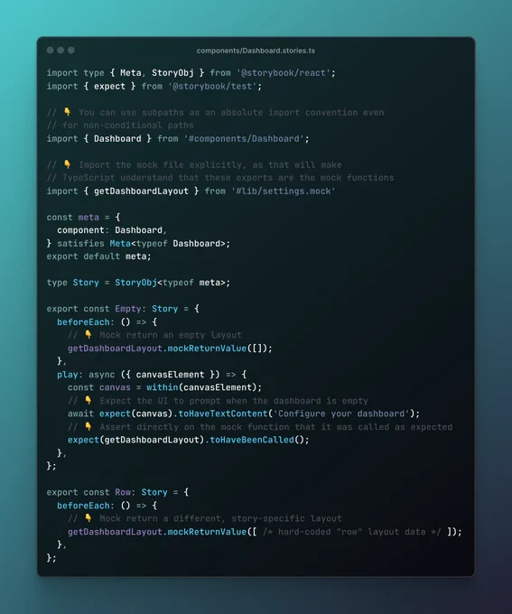 A file named Dashboard.stories.ts, where the most relevant code is:

// 👇 Import the mock file explicitly, as that will make
// TypeScript understand that these exports are the mock functions
import { getDashboardLayout } from '#lib/settings.mock'

const meta = {
  component: Dashboard,
} satisfies Meta<typeof Dashboard>;
export default meta;

type Story = StoryObj<typeof meta>;

export const Empty: Story = {
  beforeEach: () => {
    // 👇 Mock return an empty layout
    getDashboardLayout.mockReturnValue([]);
  },
  play: async ({ canvasElement }) => {
    const canvas = within(canvasElement);
    // 👇 Expect the UI to prompt when the dashboard is empty
    await expect(canvas).toHaveTextContent('Configure your dashboard');
    // 👇 Assert directly on the mock function that it was called as expected
    expect(getDashboardLayout).toHaveBeenCalled();
  },
};