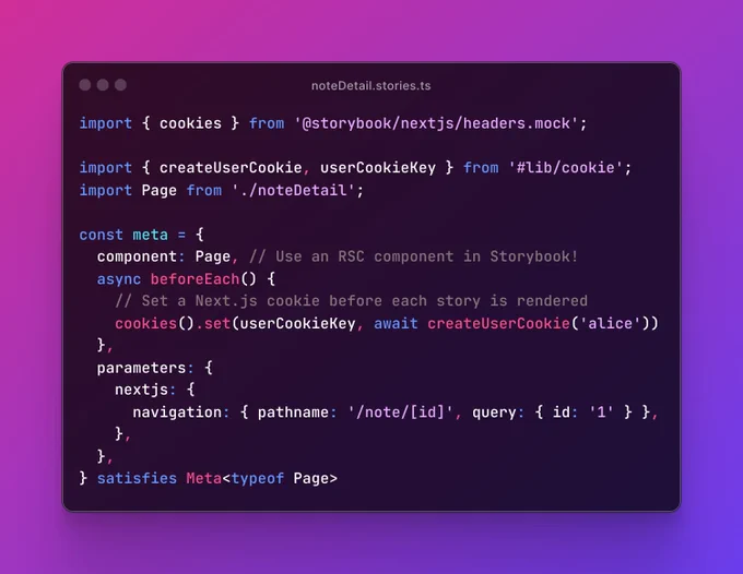 A screenshot of the `noteDetail.stories.ts` file, containing the code: import { cookies } from '@storybook/nextjs/headers.mock';  import { createUserCookie, userCookieKey } from '#lib/cookie'; import Page from './noteDetail';  const meta = {   component: Page, // Use an RSC component in Storybook!   async beforeEach() {     // Set a Next.js cookie before each story is rendered     cookies().set(userCookieKey, await createUserCookie('alice'))   },   parameters: {     nextjs: {       navigation: { pathname: '/note/[id]', query: { id: '1' } },     },   }, } satisfies Meta<typeof Page>