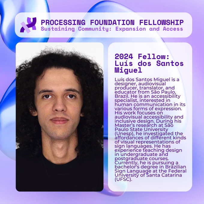 A purple graphic that reads, ‘Processing Foundation Fellowship Sustaining Community: Expansion and Access’ at the top with an image of a light-skinned man with long wavy black hair, black eyes, thick lips, wearing a black t-shirt against a white background. To the right, the graphic reads: 2024 Fellow: Luís dos Santos Miguel is a designer, audiovisual producer, translator, and educator from São Paulo, Brazil. He is an accessibility specialist, interested in human communication in its various forms of expression. His work focuses on audiovisual accessibility and inclusive design. During his Master’s research at São Paulo State University (Unesp), he investigated the affordances of different kinds of visual representations of sign languages. He has experience teaching design in undergraduate and postgraduate courses. Currently, he is pursuing a bachelor's degree in Brazilian Sign Language at the Federal University of Santa Catarina (UFSC).

