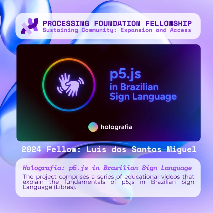 A purple graphic that reads, ‘Processing Foundation Fellowship Sustaining Community: Expansion and Access’ at the top with a drawing of two hands inside a circle on the left, the project title on the right, over a dark background with light beams. Below the image reads: 2024 Fellow: Luís dos Santos Miguel. Holografia: p5.js in Brazilian Sign Language. The project comprises a series of educational videos that explain the fundamentals of p5.js in Brazilian Sign Language (Libras).
