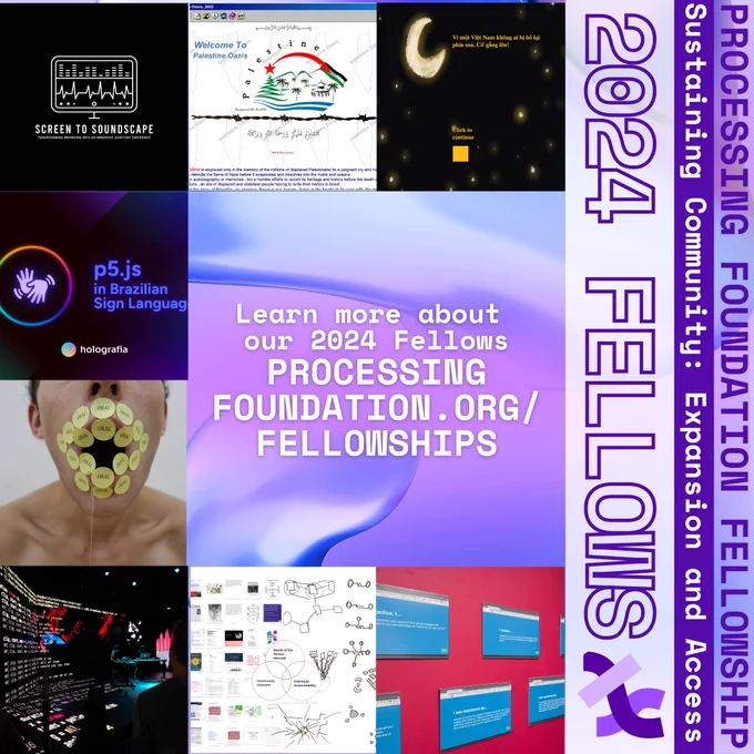 A purple graphic that reads, ‘Learn more about our 2024 Fellows PROCESSINGFOUNDATION.ORG/FELLOWSHIPS’ in the middle. Images of fellows’ projects surround the middle in squares. The right side reads, “Processing Foundation Fellowship Sustaining Community: Expansion and Access 2024 Fellows” in purple and white with the Processing Foundation logo. 
