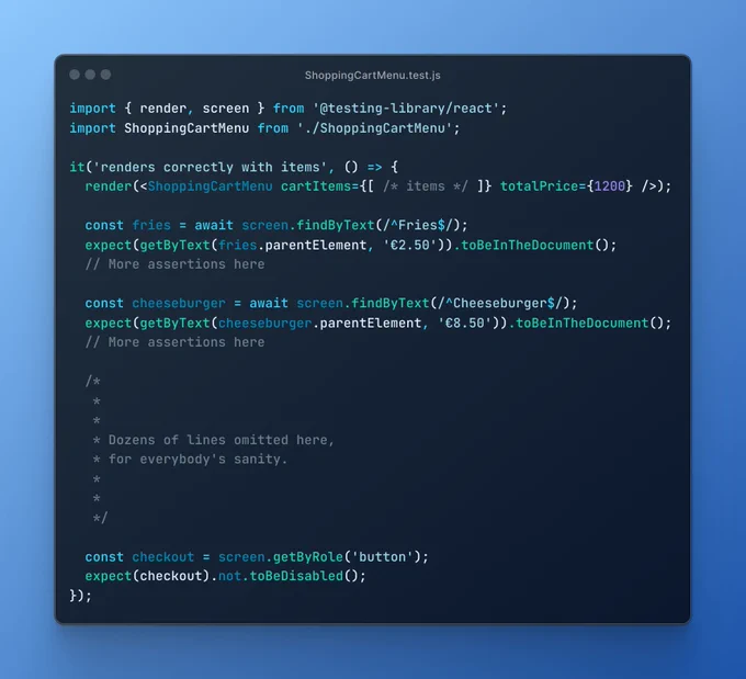 Screenshot of ShoppingCartMenu.test.js file, containing the code:
import { render, screen } from '@testing-library/react';
import ShoppingCartMenu from './ShoppingCartMenu';

it('renders correctly with items', () => {
  render(<ShoppingCartMenu cartItems={[ /* items */ ]} totalPrice={1200} />);
  
  const fries = await screen.findByText(/^Fries$/);
  expect(getByText(fries.parentElement, '€2.50')).toBeInTheDocument();
  // More assertions here

  const cheeseburger = await screen.findByText(/^Cheeseburger$/);
  expect(getByText(cheeseburger.parentElement, '€8.50')).toBeInTheDocument();
  // More assertions here
  
  /*
   *
   *
   * dozens of lines omitted here,
   * for everybody's sanity.
   *
   *
   */
  
  const checkout = screen.getByRole('button');
  expect(checkout).not.toBeDisabled();
});