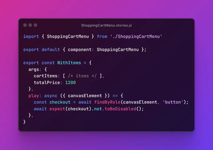 Screenshot of ShoppingCartMenu.stories.js file, containing the code:
import { ShoppingCartMenu } from './ShoppingCartMenu'

export default { component: ShoppingCartMenu };

export const WithItems = {
  args: {
    cartItems: [ /* items */ ],
    totalPrice: 1200
  },
  play: async ({ canvasElement }) => {
    const checkout = await findByRole(canvasElement, 'button');
	  await expect(checkout).not.toBeDisabled();
  },
}