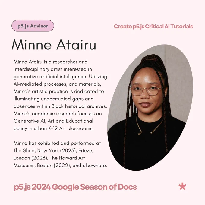 A light pink flier that reads ‘Minne Atairu - p5.js Advisor as its title & subtitle. The body text reads: Minne Atairu is a researcher and interdisciplinary artist interested in generative artificial intelligence. Utilizing AI-mediated processes and materials, Minne’s artistic practice is dedicated to illuminating understudied gaps and absences within Black historical archives. Minne’s academic research focuses on Generative AI, Art and Educational policy in urban K-12 Art classrooms. Minne has exhibited and performed at The Shed, New York (2023), Frieze, London (2023), The Harvard Art Museums, Boston (2022); Markk Museum, Hamburg (2021); SOAS Brunei Gallery University of London, London (2022); Fleming Museum of Art, Vermont (2021). Minne is the recipient of The Graham Foundation Grant for Research (2023), The Community Engagement Grant from Columbia University’s Center for Science and Society (2023), Columbia University’s Artistic Dialogue Across Disciplines Grant (2022), etc.