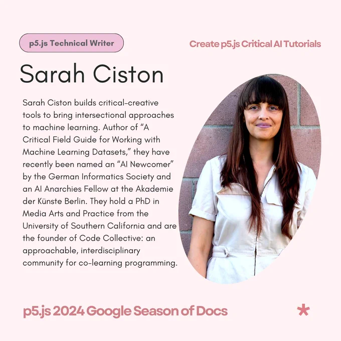 A light pink flier that reads ‘Sarah Ciston - p5.js Technical Writer’ as its title & subtitle. The body text reads:  Sarah Ciston builds critical–creative tools to bring intersectional approaches to machine learning. Author of 'A Critical Field Guide for Working with Machine Learning Datasets,' they have recently been named an AI Newcomer by the German Informatics Society and an AI Anarchies Fellow at the Akademie der Künste Berlin. They hold a PhD in Media Arts and Practice from the University of Southern California and are the founder of Code Collective: an approachable, interdisciplinary community for co-learning programming. The flier features Sarah Ciston’s photo on the right. The header reads, ‘Create p5.js Critical AI Tutorials’ while the footer reads, ‘p5.js 2024 Google Season of Docs’.