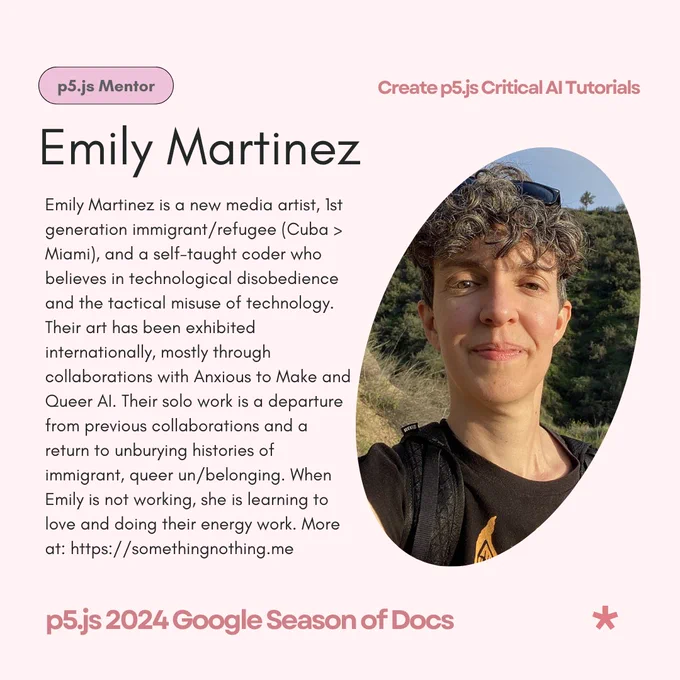 A light pink flier that reads ‘Emily Martinez - p5.js Mentor’ as its title & subtitle. The body text reads: Emily Martinez is a new media artist, 1st generation immigrant/refugee (Cuba > Miami), and a self-taught coder who believes in technological disobedience and the tactical misuse of technology. Their art has been exhibited internationally, mostly through collaborations with Anxious to Make and Queer AI. Their solo work is a departure from previous collaborations and a return to unburying histories of immigrant, queer un/belonging. When Emily is not working, she is learning to love and doing their energy work. More at https://somethingnothing.me.  The flier features Emily Martinez’s photo on the right. The header reads, ‘Create p5.js Critical AI Tutorials’ while the footer reads, ‘p5.js 2024 Google Season of Docs’.