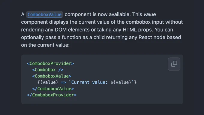 A ComboboxValue component is now available. This value component displays the current value of the combobox input without rendering any DOM elements or taking any HTML props. You can optionally pass a function as a child returning any React node based on the current value:

<ComboboxProvider>
  <Combobox />
  <ComboboxValue>
    {(value) => `Current value: ${value}`}
  </ComboboxValue>
</ComboboxProvider>