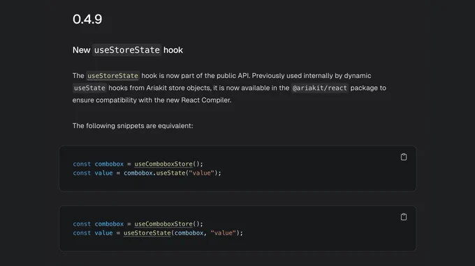 0.4.9

New useStoreState hook

The useStoreState hook is now part of the public API. Previously used internally by dynamic useState hooks from Ariakit store objects, it is now available in the @ariakit/react package to ensure compatibility with the new React Compiler.

The following snippets are equivalent:

const combobox = useComboboxStore();
const value = combobox.useState("value");

const combobox = useComboboxStore();
const value = useStoreState(combobox, "value");
