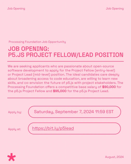 Flier for our Processing Foundation Job Opportunity: p5.js project fellow/lead position. The body text reads: We are seeking applicants who are passionate about open-source software development to apply for the Project Fellow (entry-level) or Project Lead (mid-level) position. The ideal candidates care deeply about broadening access to code education, are willing to learn new skills, and co-envision the future of p5.js with project stakeholders. The Processing Foundation offers a competitive base salary of $90,000 for the p5.js Project Fellow and $95,000 for the p5.js Project Lead. Apply by: Saturday, September 7, 2024 11:59 EST. Apply at: https://bit.ly/p5lead. The header reads: Job Opening, while the footer features the p5.js 5-pointed star logo, with the date: August 2024. The flier is in a light pink, with the text in p5.js magenta pink, or FF4077 (hex key).
