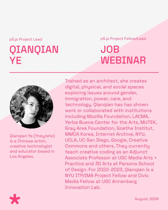 The title reads, ‘Qianqian Ye - Job Webinar’ with ‘p5.js Project Lead’ as the subtitle. The body text includes a photo of Qianqian Ye, a Chinese non-binary person with short hair standing in front of some foliage. Underneath their photo reads, ‘Qianqian Ye (they/she) is a Chinese artist, creative technologist, and educator based in Los Angeles.’ To the right, their bio reads, “Trained as an architect, she creates digital, physical, and social spaces exploring issues around gender, immigration, power, care, and technology. Qianqian has shown work or collaborated with institutions including Mozilla Foundation, LACMA, Yerba Buena Center for the Arts, MUTEK, Gray Area Foundation, Goethe Institut, MMCA Korea, Internet Archive, NYU, UCLA, UC San Diego, Google, Creative Commons, and others. They currently teach creative coding as an Adjunct Associate Professor at USC Media Arts + Practice and 3D Arts at Parsons School of Design. For 2022-2023, Qianqian is an NYU ITP/IMA Project Fellow and Civ
