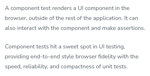 A component test renders a UI component in the browser, outside of the rest of the application. It can also interact with the component and make assertions.
Component tests hit a sweet spot in UI testing, providing end-to-end style browser fidelity with the speed, reliability, and compactness of unit tests.