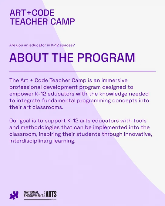 about the program: The Art + Code Teacher Camp is an immersive professional development program designed to empower K-12 educators with the knowledge needed to integrate fundamental programming concepts into their art classrooms.

Our goal is to support K-12 arts educators with tools and methodologies that can be implemented into the classroom, inspiring their students through innovative, interdisciplinary learning.