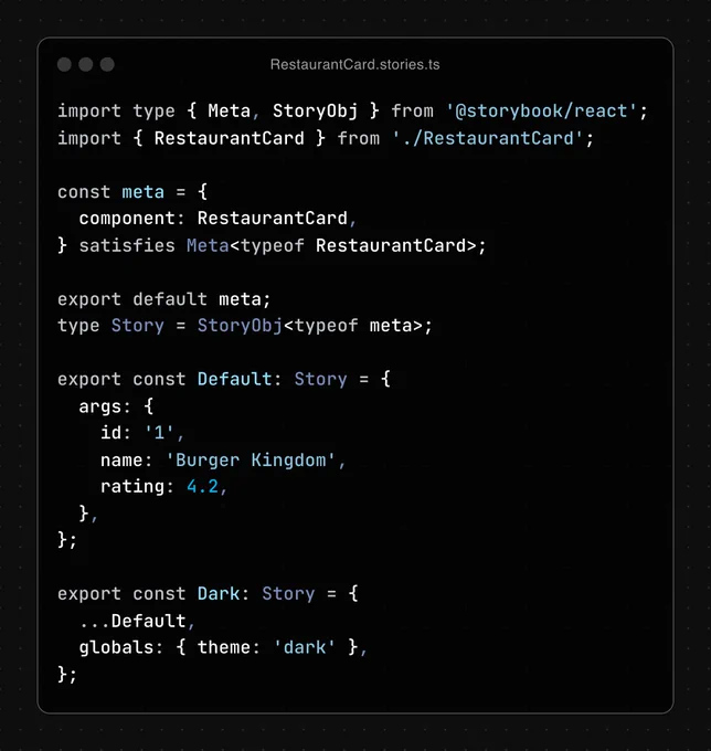 Code snippet of the file RestaurantCard.stories.ts, containing:

import type { Meta, StoryObj } from '@storybook/react';
import { RestaurantCard } from './RestaurantCard';

const meta = {
  component: RestaurantCard,
} satisfies Meta<typeof RestaurantCard>;

export default meta;
type Story = StoryObj<typeof meta>;

export const Default: Story = {
  args: {
    id: '1',
    name: 'Burger Kingdom',
    rating: 4.2,
  },
};

export const Dark: Story = {
  ...Default,
  globals: { theme: 'dark' },
};