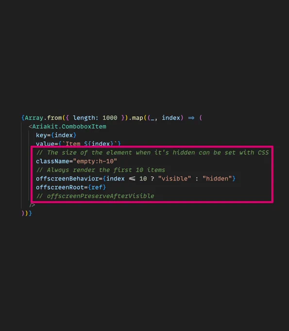 Screenshot of the following JSX code highlighting the usage of "offscreen" props:

{Array.from({ length: 1000 }).map((_, index) => (
  <Ariakit.ComboboxItem
    key={index}
    value={`Item ${index}`}
    // The size of the element when it's hidden can be set with CSS
    className="empty:h-10"
    // Always render the first 10 items
    offscreenBehavior={index <= 10 ? "visible" : "hidden"}
    offscreenRoot={ref}
    // offscreenPreserveAfterVisible
  />
))}