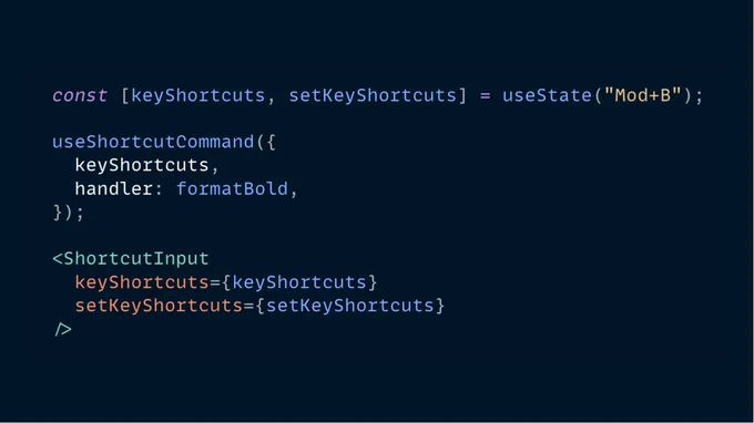 The following JSX code:

const [keyShortcuts, setKeyShortcuts] = useState("Mod+B");

useShortcutCommand({
  keyShortcuts,
  handler: formatBold,
});

<ShortcutInput
  keyShortcuts={keyShortcuts}
  setKeyShortcuts={setKeyShortcuts}
/>