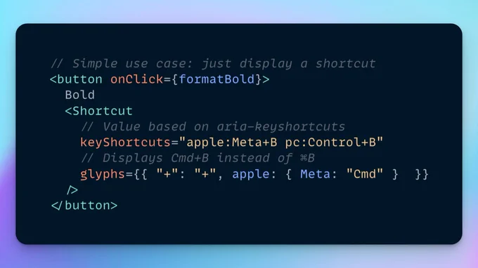 The following JSX code:

// Simple use case: just display a shortcut
<button onClick={formatBold}>
  Bold
  <Shortcut
    // Value based on aria-keyshortcuts
    keyShortcuts="apple:Meta+B pc:Control+B"
    // Displays Cmd+B instead of ⌘B
    glyphs={{ "+": "+", apple: { Meta: "Cmd" }  }}
  />
</button>