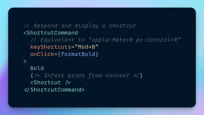 The following JSX code:

// Respond and display a shortcut
<ShortcutCommand
  // Equivalent to "apple:Meta+R pc:Control+R"
  keyShortcuts="Mod+B"
  onClick={formatBold}
>
  Bold
  {/* Infers props from context */}
  <Shortcut />
</ShortcutCommand>