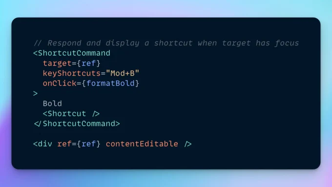The following JSX code:

// Respond and display a shortcut when target has focus
<ShortcutCommand
  target={ref}
  keyShortcuts="Mod+B"
  onClick={formatBold}
>
  Bold
  <Shortcut />
</ShortcutCommand>

<div ref={ref} contentEditable />
