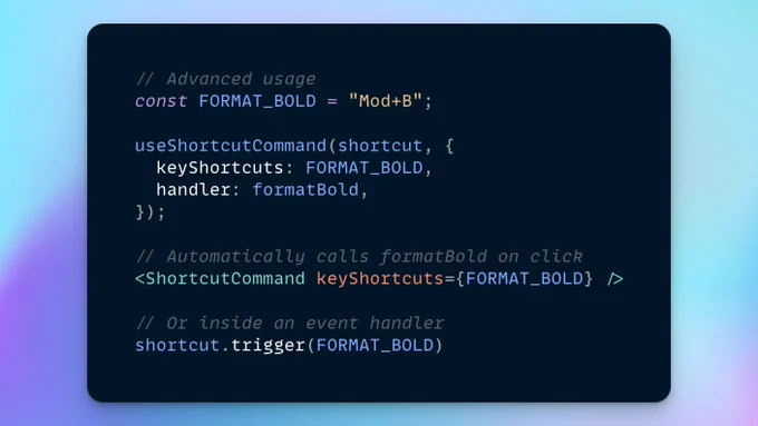 The following JSX code:

// Advanced usage
const FORMAT_BOLD = "Mod+B";

useShortcutCommand(shortcut, {
  keyShortcuts: FORMAT_BOLD,
  handler: formatBold,
});

// Automatically calls formatBold on click
<ShortcutCommand keyShortcuts={FORMAT_BOLD} />

// Or inside an event handler
shortcut.trigger(FORMAT_BOLD)