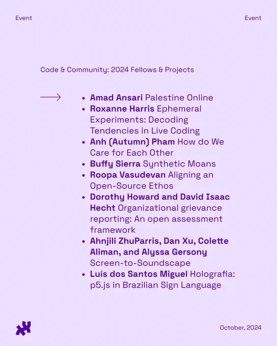 Event flyer titled "Code & Community: 2024 Fellows & projects" listing projects including Amad Ansari Palestine Online, Roxanne Harris Ephemeral Experiments: Decoding Tendencies in Live Coding,
Anh (Autumn) Pham How do We Care for Each Other, Buffy Sierra Synthetic Moans, Roopa Vasudevan Aligning an Open-Source Ethos, Dorothy Howard and David Isaac Hecht Organizational grievance reporting: An open assessment framework, Ahnjili ZhuParris, Dan Xu, Colette Aliman, and Alyssa Gersony Screen-to-Soundscape, Luís dos Santos Miguel Holografia: p5.js in Brazilian Sign Language. The flyer includes a logo at the bottom and is dated October, 2024.