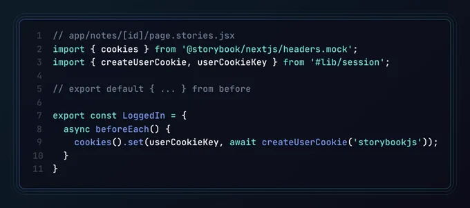 The app/notes/[id]/page.stories.jsx file, containing:

import { cookies } from '@storybook/nextjs/headers.mock';
import { createUserCookie, userCookieKey } from '#lib/session';

// export default { ... } from before

export const LoggedIn = {
  async beforeEach() {
    cookies().set(userCookieKey, await createUserCookie('storybookjs'));
  }
}