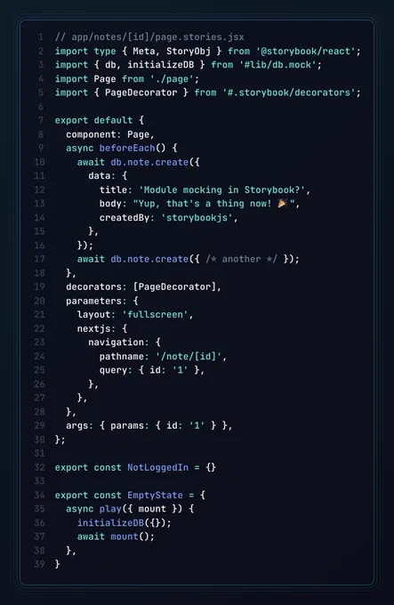 The app/notes/[id]/page.stories.jsx file, containing:

import type { Meta, StoryObj } from '@storybook/react';
import { db, initializeDB } from '#lib/db.mock';
import Page from './page';
import { PageDecorator } from '#.storybook/decorators';

export default {
  component: Page,
  async beforeEach() {
    await db.note.create({
      data: {
        title: 'Module mocking in Storybook?',
        body: "Yup, that's a thing now! 🎉",
        createdBy: 'storybookjs',
      },
    });
    await db.note.create({ /* another */ });
  },
  decorators: [PageDecorator],
  parameters: {
    layout: 'fullscreen',
    nextjs: {
      navigation: { pathname: '/note/1' },
    },
  },
  args: { params: { id: '1' } },
};

export const NotLoggedIn = {}

export const EmptyState = {
  async play({ mount }) {
    initializeDB({});
    await mount();
  },
}