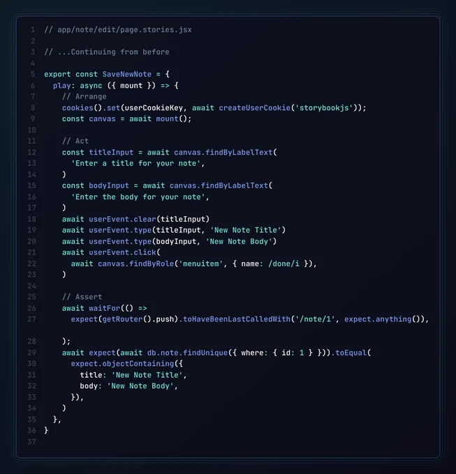 The app/note/edit/page.stories.jsx file, containing:

export const SaveNewNote = {
  play: async ({ mount }) => {
	  // Arrange
    cookies().set(userCookieKey, await createUserCookie('storybookjs'));
    const canvas = await mount();
    
    // Act
    const titleInput = await canvas.findByLabelText(
      'Enter a title for your note',
    )
    const bodyInput = await canvas.findByLabelText(
      'Enter the body for your note',
    )
    await userEvent.clear(titleInput)
    await userEvent.type(titleInput, 'New Note Title')
    await userEvent.type(bodyInput, 'New Note Body')
    await userEvent.click(
      await canvas.findByRole('menuitem', { name: /done/i }),
    )
    
    // Assert
    await waitFor(() =>
      expect(getRouter().push).toHaveBeenLastCalledWith('/note/1', expect.anything()),
    );
    await expect(await db.note.findUnique({ where: { id: 1 } })).toEqual(
      expect.objectContaining({
        title: 'New Note Title',
        body: 'New Note Body',
      }),