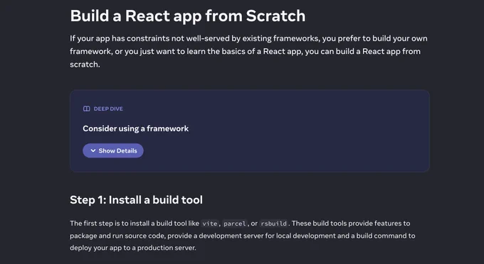 Screenshot from docs with text:

Build a React app from Scratch

If your app has constraints not well-served by existing frameworks, you prefer to build your own framework, or you just want to learn the basics of a React app, you can build a React app from scratch.

Deep Dive: Consider using a framework 

Step 1: Install a build tool 

The first step is to install a build tool like vite, parcel, or rsbuild. These build tools provide features to package and run source code, provide a development server for local development and a build command to deploy your app to a production server.