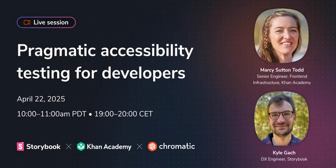 Live session. Pragmatic accessibility testing for developers. April 22, 2025, 10:00–11:00am PDT, 19:00–20:00 CET. Storybook, Khan Academy, Chromatic. Marcy Sutton Todd. Senior Engineer, Frontend Infrastructure, Khan Academy. Kyle Gach, DX Engineer, Storybook.