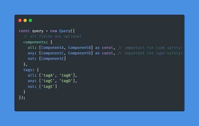 Code Snippet: 

```typescript
const query = new Query({
  // all fields are optional
  components: {
    all: [ComponentA, ComponentB] as const, // important for type safety!
    any: [ComponentC, ComponentD] as const, // important for type safety!
    not: [ComponentE]
  },
  tags: {
    all: ['tagA', 'tagB'],
    any: ['tagC', 'tagD'],
    not: ['tagE']
  }
})
```