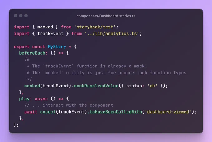 The file Dashboard.stories.ts containing the code:

import { mocked } from 'storybook/test';
import { trackEvent } from '../lib/analytics.ts';

export const MyStory = {
  beforeEach: () => {
    /*
     * The `trackEvent` function is already a mock!
     * The `mocked` utility is just for proper mock function types
     */
    mocked(trackEvent).mockResolvedValue({ status: 'ok' });
  },
  play: async () => {
    // ... interact with the component
    await expect(trackEvent).toHaveBeenCalledWith('dashboard-viewed');
  },
};