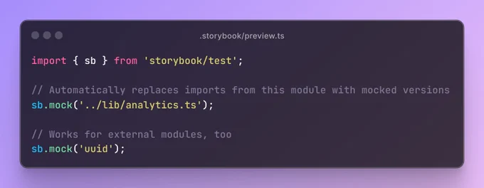 The file .storybook/preview.ts containing the code:

import { sb } from 'storybook/test';

// Automatically replaces imports from this module with mocked versions
sb.mock('../lib/analytics.ts');

// Works for external modules, too
sb.mock('uuid');