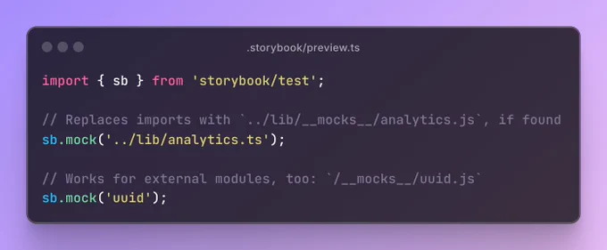 The file .storybook/preview.ts containing the code:

import { sb } from 'storybook/test';

// Replaces imports with `../lib/__mocks__/analytics.js`, if found
sb.mock('../lib/analytics.ts');

// Works for external modules, too: `/__mocks__/uuid.js`
sb.mock('uuid');