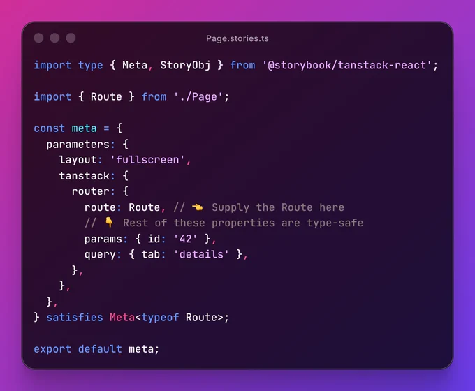 Page.stories.ts file, containing:

import type { Meta, StoryObj } from '@storybook/tanstack-react';
 
import { Route } from './Page';
 
const meta = {
  parameters: {
    layout: 'fullscreen',
    tanstack: {
      router: {
        route: Route, // 👈 Supply the Route here
        // 👇 Rest of these properties are type-safe
        params: { id: '42' },
        query: { tab: 'details' },
      },
    },
  },
} satisfies Meta<typeof Route>;
 
export default meta;