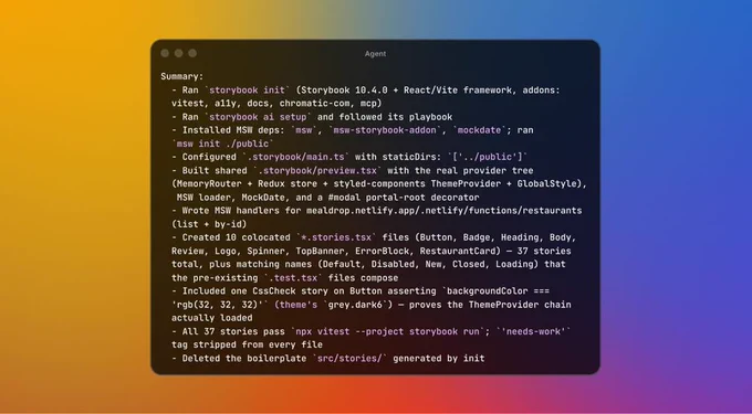 Terminal window displaying:
Summary:
  - Ran `storybook init` (Storybook 10.4.0 + React/Vite framework, addons:
  vitest, a11y, docs, chromatic-com, mcp)
  - Ran `storybook ai setup` and followed its playbook
  - Installed MSW deps: `msw`, `msw-storybook-addon`, `mockdate`; ran
  `msw init ./public`
  - Configured `.storybook/main.ts` with staticDirs: `['../public']`
  - Built shared `.storybook/preview.tsx` with the real provider tree
  (MemoryRouter + Redux store + styled-components ThemeProvider + GlobalStyle),
   MSW loader, MockDate, and a #modal portal-root decorator
  - Wrote MSW handlers for mealdrop.netlify.app/.netlify/functions/restaurants
  (list + by-id)
  - Created 10 colocated `*.stories.tsx` files (Button, Badge, Heading, Body,
  Review, Logo, Spinner, TopBanner, ErrorBlock, RestaurantCard) — 37 stories
  total, plus matching names (Default, Disabled, New, Closed, Loading) that
  the pre-existing `.test.tsx` files compose
  - Included one CssCheck story on Button assert