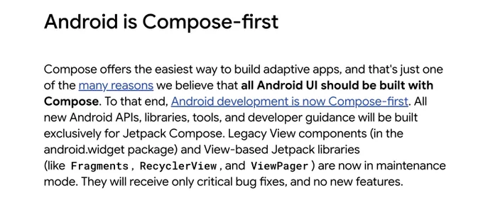Android is Compose-first

Compose offers the easiest way to build adaptive apps, and that's just one of the many reasons we believe that all Android UI should be built with Compose. To that end, Android development is now Compose-first. All new Android APIs, libraries, tools, and developer guidance will be built exclusively for Jetpack Compose. Legacy View components (in the android.widget package) and View-based Jetpack libraries (like Fragments, RecyclerView, and ViewPager) are now in maintenance mode. They will receive only critical bug fixes, and no new features.
