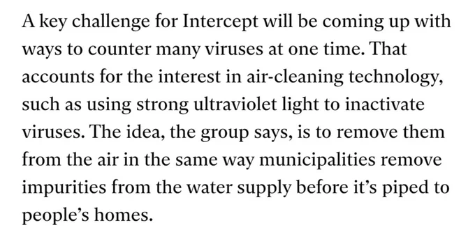 A key challenge for Intercept will be coming up wít ways to counter many viruses at one time. That accounts for the interest in air-cleaning technology, such as using strong ultraviolet light to inactivate viruses. The idea, the group says, is to remove them from the air in the same way municipalities remove impurities from the water supply before its piped to people's homes.