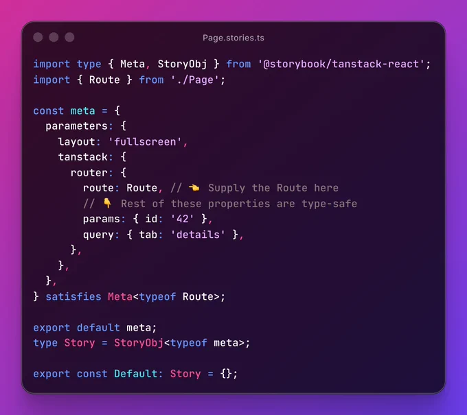 Page.stories.ts file containing:


import type { Meta, StoryObj } from '@storybook/tanstack-react';
import { Route } from './Page';

const meta = {
  parameters: {
    layout: 'fullscreen',
    tanstack: {
      router: {
        route: Route, // 👈 Supply the Route here
        // 👇 Rest of these properties are type-safe
        params: { id: '42' },
        query: { tab: 'details' },
      },
    },
  },
} satisfies Meta<typeof Route>;

export default meta;
type Story = StoryObj<typeof meta>;

export const Default: Story = {};